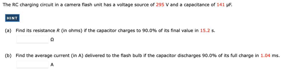 The RC charging circuit in a camera flash unit has a voltage source of 295 V and a capacitance of 141 µF.
HINT
Find its resistance R (in ohms) if the capacitor charges to 90.0% of its final value in 15.2 s.
(a)
Ω
(b) Find the average current (in A) delivered to the flash bulb if the capacitor discharges 90.0% of its full charge in 1.04 ms.
A
