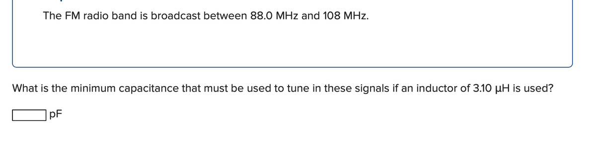 The FM radio band is broadcast between 88.0 MHz and 108 MHz.
What is the minimum capacitance that must be used to tune in these signals if an inductor of 3.10 uH is used?
pF

