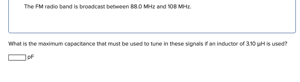 The FM radio band is broadcast between 88.0 MHz and 108 MHz.
What is the maximum capacitance that must be used to tune in these signals if an inductor of 3.10 µH is used?
pF
