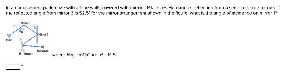 In an amusement park maze with all the walls covered with mirrors, Pilar sees Hernando's reflection from a series of three mirrors. If
the reflected angle from mirror 3 is 52.5° for the mirror arrangement shown in the figure, what is the angle of incidence on mirror 1?
Mirror 3
Mirror 2
Pilar
Неrnando
е Mirror 1
where 0,3 = 52.5° and 0 = 14.9°.
