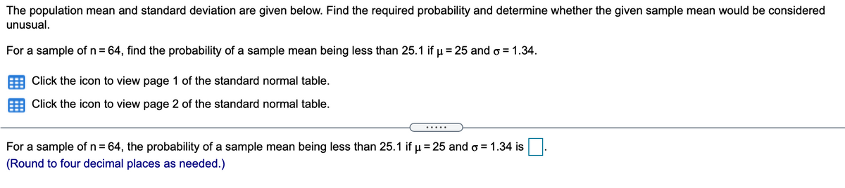 The population mean and standard deviation are given below. Find the required probability and determine whether the given sample mean would be considered
unusual.
For a sample of n = 64, find the probability of a sample mean being less than 25.1 if u = 25 and o = 1.34.
Click the icon to view page 1 of the standard normal table.
Click the icon to view page 2 of the standard normal table.
.....
For a sample of n = 64, the probability of a sample mean being less than 25.1 if µ = 25 and o = 1.34 is
%3D
(Round to four decimal places as needed.)
