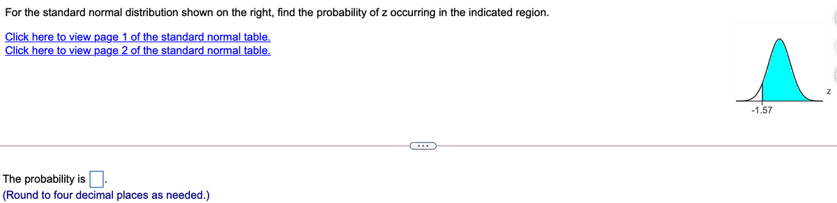 For the standard normal distribution shown on the right, find the probability of z occurring in the indicated region.
Click here to view page 1 of the standard normal table.
Click here to view page 2 of the standard normal table.
-1.57
The probability is
(Round to four decimal places as needed.)
