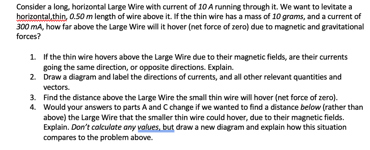 Consider a long, horizontal Large Wire with current of 10 A running through it. We want to levitate a
horizontal, thin, 0.50 m length of wire above it. If the thin wire has a mass of 10 grams, and a current of
300 mA, how far above the Large Wire will it hover (net force of zero) due to magnetic and gravitational
forces?
1. If the thin wire hovers above the Large Wire due to their magnetic fields, are their currents
going the same direction, or opposite directions. Explain.
Draw a diagram and label the directions of currents, and all other relevant quantities and
2.
vectors.
3. Find the distance above the Large Wire the small thin wire will hover (net force of zero).
4. Would your answers to parts A and C change if we wanted to find a distance below (rather than
above) the Large Wire that the smaller thin wire could hover, due to their magnetic fields.
Explain. Don't calculate any values, but draw a new diagram and explain how this situation
compares to the problem above.
