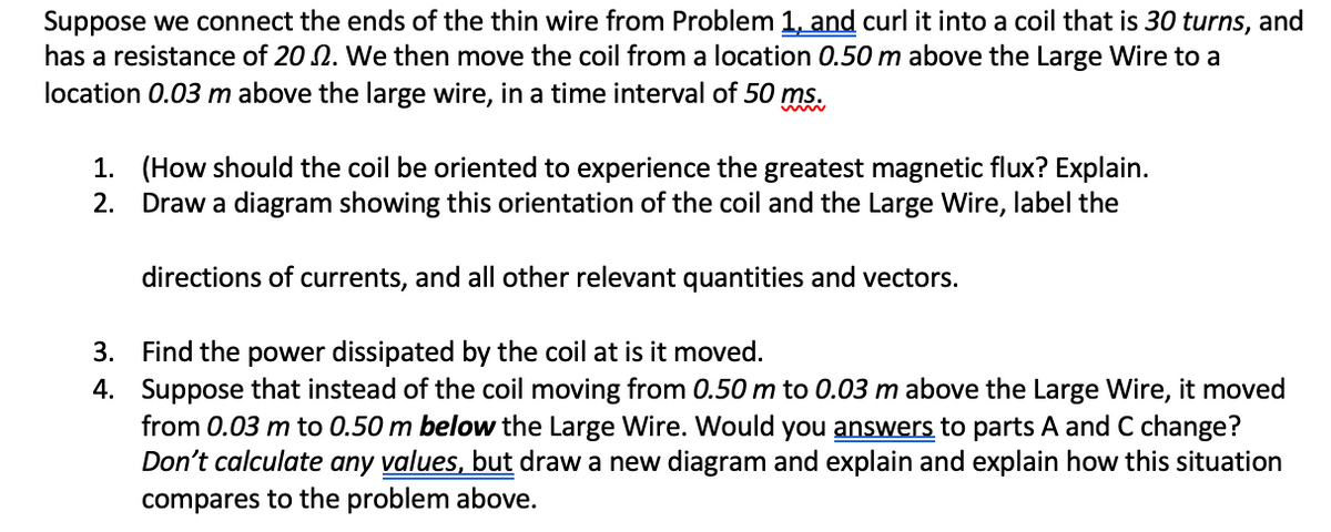 Suppose we connect the ends of the thin wire from Problem 1, and curl it into a coil that is 30 turns, and
has a resistance of 20 2. We then move the coil from a location 0.50 m above the Large Wire to a
location 0.03 m above the large wire, in a time interval of 50 ms.
1. (How should the coil be oriented to experience the greatest magnetic flux? Explain.
2. Draw a diagram showing this orientation of the coil and the Large Wire, label the
directions of currents, and all other relevant quantities and vectors.
3. Find the power dissipated by the coil at is it moved.
4. Suppose that instead of the coil moving from 0.50 m to 0.03 m above the Large Wire, it moved
from 0.03 m to 0.50 m below the Large Wire. Would you answers to parts A and C change?
Don't calculate any values, but draw a new diagram and explain and explain how this situation
compares to the problem above.
