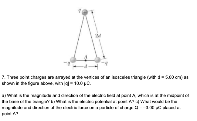 7. Three point charges are arrayed at the vertices of an isosceles triangle (with d = 5.00 cm) as
shown in the figure above, with Iq| = 10.0 µC.
a) What is the magnitude and direction of the electric field at point A, which is at the midpoint of
the base of the triangle? b) What is the electric potential at point A? c) What would be the
magnitude and direction of the electric force on a particle of charge Q = -3.00 µC placed at
point A?
