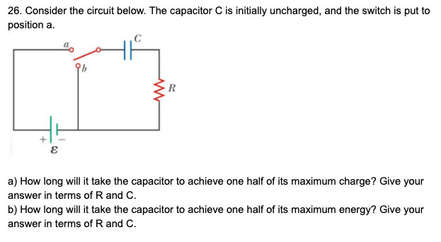 26. Consider the circuit below. The capacitor C is initially uncharged, and the switch is put to
position a.
a) How long will it take the capacitor to achieve one half of its maximum charge? Give your
answer in terms of R and C.
b) How long will it take the capacitor to achieve one half of its maximum energy? Give your
answer in terms of R and C.
