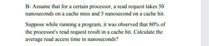 B- Assume that for a certain processor, a read request takes 50
nanoseconds on a cache miss and 5 nanosecond on a cache hit.
Suppose while running a program, it was observed that 80% of
the processor's read request result in a cache hit. Calculate the
average read access time in nanoseconds?
