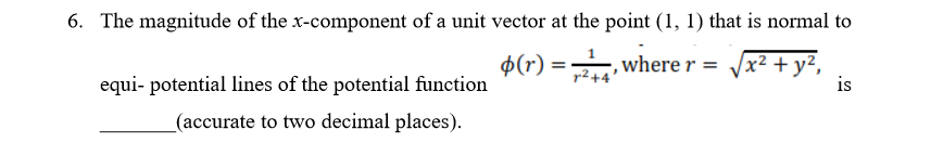 6. The magnitude of the x-component of a unit vector at the point (1, 1) that is normal to
$(r) =, where r =
Vx² + y²,
r2+
equi- potential lines of the potential function
is
_(accurate to two decimal places).
