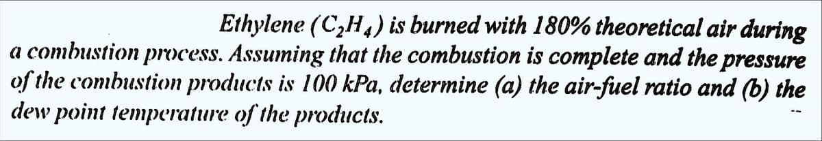 Ethylene (C₂H4) is burned with 180% theoretical air during
a combustion process. Assuming that the combustion is complete and the pressure
of the combustion products is 100 kPa, determine (a) the air-fuel ratio and (b) the
dew point temperature of the products.