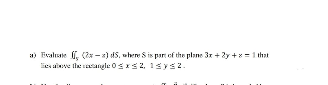 a) Evaluate l, (2x – z) dS, where S is part of the plane 3x + 2y + z = 1 that
lies above the rectangle 0 < x < 2, 1<y<2.
+ 10

