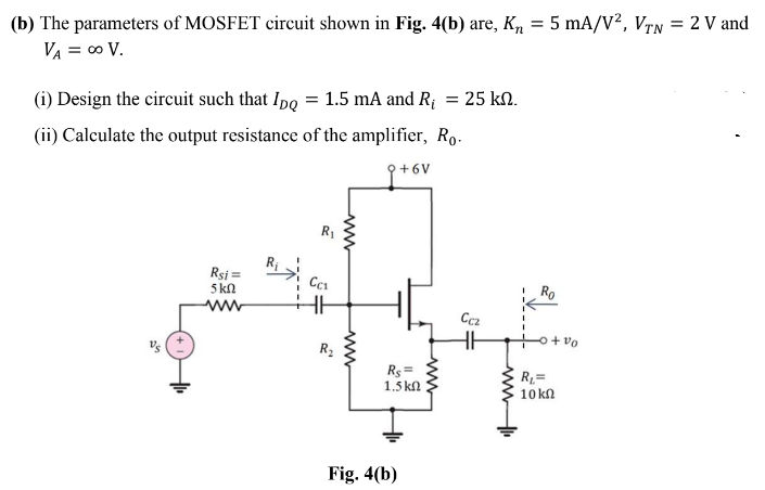 (b) The parameters of MOSFET circuit shown in Fig. 4(b) are, Kn
5 mA/V?, VTN = 2 V and
%3!
VA = 00 V.
(i) Design the circuit such that Ipo = 1.5 mA and R;
25 kN.
(ii) Calculate the output resistance of the amplifier, Ro.
9+6V
R1
Rsi =
5 kN
ww
Ccz
R2
Rs =
1.5 kn
R=
10 kn
Fig. 4(b)
