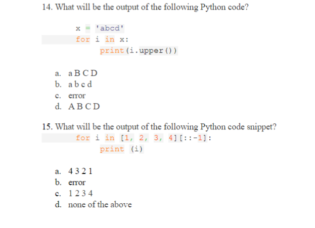 14. What will be the output of the following Python code?
x = 'abcd'
for i in x:
print (i.upper() )
a. ABCD
b. abcd
с. етоr
d. ABCD
15. What will be the output of the following Python code snippet?
for i in [1, 2, 3, 4][::-1]:
print (i)
a. 4321
b. error
c. 1234
d. none of the above
