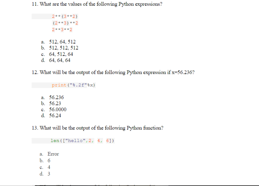 11. What are the values of the following Python expressions?
2** (3**2)
(2**3) **2
2**3**2
a. 512, 64, 512
b. 512, 512, 512
с. 64, 512, 64
d. 64, 64, 64
12. What will be the output of the following Python expression if x=56.236?
print ("§.2f"$x)
а. 56.236
b. 56.23
c. 56.0000
d. 56.24
13. What will be the output of the following Python function?
len(["hello",2, 4, 6])
а. Етor
b. 6
с. 4
d. 3
