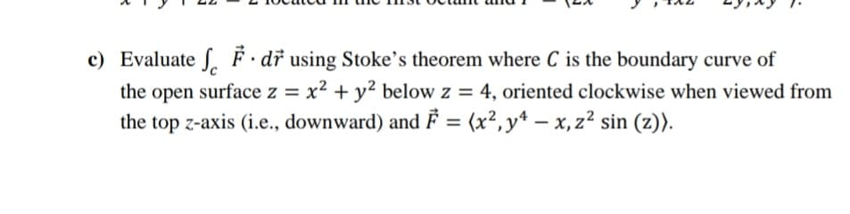 c) Evaluate S. F · dř using Stoke's theorem where C is the boundary curve of
the
surface z = x² + y² below z = 4, oriented clockwise when viewed from
open
%3D
the top z-axis (i.e., downward) and F = (x²,y* – x,z² sin (z)).
%3D
