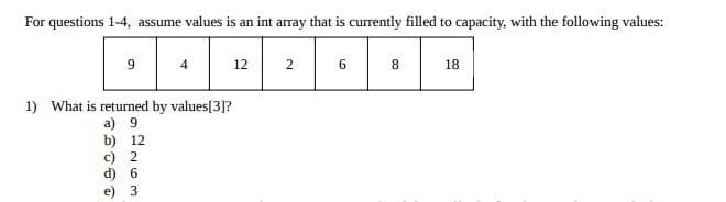 For questions 1-4, assume values is an int array that is currently filled to capacity, with the following values:
9
4
12
6
8
18
1) What is returned by values[3]?
a) 9
b) 12
c) 2
d) 6
3
2.
