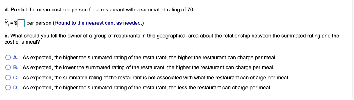 d. Predict the mean cost per person for a restaurant with a summated rating of 70.
= $
per person (Round to the nearest cent as needed.)
e. What should you tell the owner of a group of restaurants in this geographical area about the relationship between the summated rating and the
cost of a meal?
A. As expected, the higher the summated rating of the restaurant, the higher the restaurant can charge per meal.
B. As expected, the lower the summated rating of the restaurant, the higher the restaurant can charge per meal.
C. As expected, the summated rating of the restaurant is not associated with what the restaurant can charge per meal.
D. As expected, the higher the summated rating of the restaurant, the less the restaurant can charge per meal.
O O O
