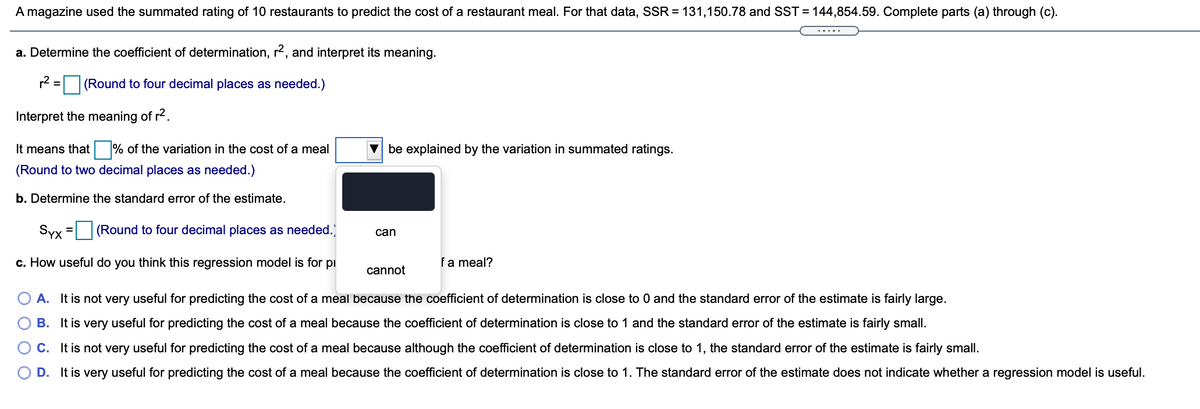A magazine used the summated rating of 10 restaurants to predict the cost of a restaurant meal. For that data, SSR = 131,150.78 and SST = 144,854.59. Complete parts (a) through (c).
.....
a. Determine the coefficient of determination, r2, and interpret its meaning.
r2 =
(Round to four decimal places as needed.)
Interpret the meaning of r2.
It means that % of the variation in the cost of a meal
v be explained by the variation in summated ratings.
(Round to two decimal places as needed.)
b. Determine the standard error of the estimate.
Syx = (Round to four decimal places as needed.)
%3D
can
c. How useful do you think this regression model is for pi
fa meal?
cannot
A. It is not very useful for predicting the cost of a meal because the coefficient of determination is close to 0 and the standard error of the estimate is fairly large.
B. It is very useful for predicting the cost of a meal because the coefficient of determination is close to 1 and the standard error of the estimate is fairly small.
C. It is not very useful for predicting the cost of a meal because although the coefficient of determination is close to 1, the standard error of the estimate is fairly small.
D. It is very useful for predicting the cost of a meal because the coefficient of determination is close to 1. The standard error of the estimate does not indicate whether a regression model is useful.
