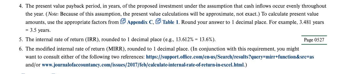 4. The present value payback period, in years, of the proposed investment under the assumption that cash inflows occur evenly throughout
the year. (Note: Because of this assumption, the present value calculations will be approximate, not exact.) To calculate present value
amounts, use the appropriate factors from L Appendix C, L Table 1. Round your answer to 1 decimal place. For example, 3.481 years
= 3.5 years.
5. The internal rate of return (IRR), rounded to 1 decimal place (e.g., 13.612% = 13.6%).
Page 0527
6. The modified internal rate of return (MIRR), rounded to 1 decimal place. (In conjunction with this requirement, you might
want to consult either of the following two references: https://support.office.com/en-us/Search/results?query=mirr+function&src=as
and/or www.journalofaccountancy.com/issues/2017/feb/calculate-internal-rate-of-return-in-excel.html.)
