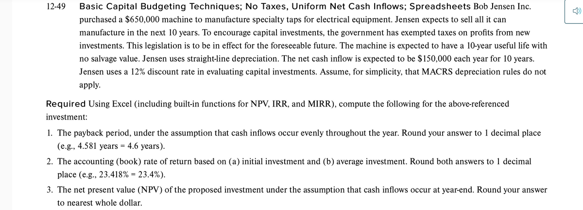 12-49
Basic Capital Budgeting Techniques; No Taxes, Uniform Net Cash Inflows; Spreadsheets Bob Jensen Inc.
purchased a $650,000 machine to manufacture specialty taps for electrical equipment. Jensen expects to sell all it can
manufacture in the next 10 years. To encourage capital investments, the government has exempted taxes on profits from new
investments. This legislation is to be in effect for the foreseeable future. The machine is expected to have a 10-year useful life with
no salvage value. Jensen uses straight-line depreciation. The net cash inflow is expected to be $150,000 each year for 10 years.
Jensen uses a 12% discount rate in evaluating capital investments. Assume, for simplicity, that MACRS depreciation rules do not
аpply.
Required Using Excel (including built-in functions for NPV, IRR, and MIRR), compute the following for the above-referenced
investment:
1. The payback period, under the assumption that cash inflows occur evenly throughout the year. Round your answer to 1 decimal place
(e.g., 4.581 years = 4.6 years).
2. The accounting (book) rate of return based on (a) initial investment and (b) average investment. Round both answers to 1 decimal
place (e.g., 23.418% = 23.4%).
%3|
3. The net present value (NPV) of the proposed investment under the assumption that cash inflows occur at year-end. Round your answer
to nearest whole dollar.
