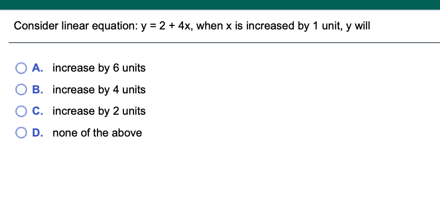 Consider linear equation: y = 2 + 4x, when x is increased by 1 unit, y will
A. increase by 6 units
B. increase by 4 units
C. increase by 2 units
D. none of the above
