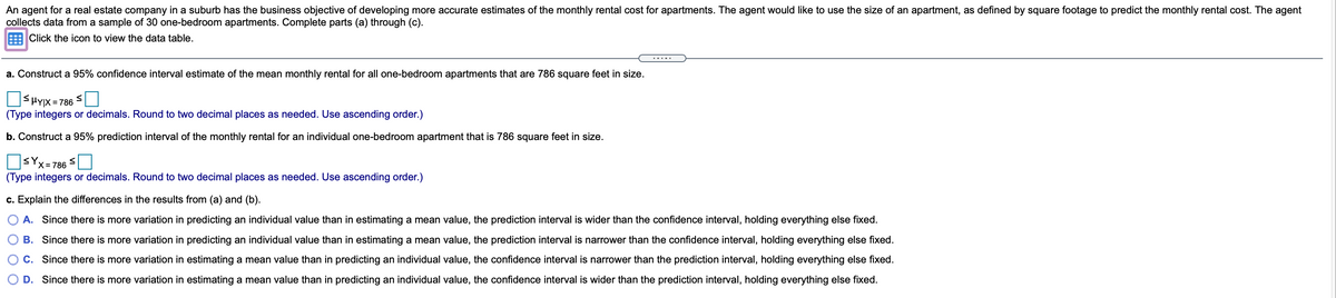 An agent for a real estate company in a suburb has the business objective of developing more accurate estimates of the monthly rental cost for apartments. The agent would like to use the size of an apartment, as defined by square footage to predict the monthly rental cost. The agent
collects data from a sample of 30 one-bedroom apartments. Complete parts (a) through (c).
Click the icon to view the data table.
.....
a. Construct a 95% confidence interval estimate of the mean monthly rental for all one-bedroom apartments that are 786 square feet in size.
= 786
(Type integers or decimals. Round to two decimal places as needed. Use ascending order.)
b. Construct a 95% prediction interval of the monthly rental for an individual one-bedroom apartment that is 786 square feet in size.
sYx=78
(Type integers or decimals. Round to two decimal places as needed. Use ascending order.)
c. Explain the differences in the results from (a) and (b).
A. Since there is more variation in predicting an individual value than in estimating a mean value, the prediction interval is wider than the confidence interval, holding everything else fixed.
B. Since there is more variation in predicting an individual value than in estimating a mean value, the prediction interval is narrower than the confidence interval, holding everything else fixed.
C. Since there is more variation in estimating a mean value than in predicting an individual value, the confidence interval is narrower than the prediction interval, holding everything else fixed.
D. Since there is more variation in estimating a mean value than in predicting an individual value, the confidence interval is wider than the prediction interval, holding everything else fixed.
