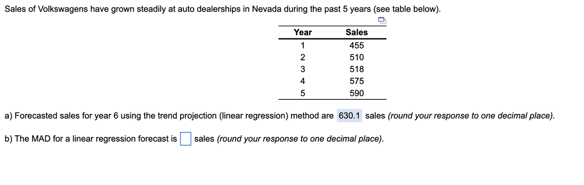 Sales of Volkswagens have grown steadily at auto dealerships in Nevada during the past 5 years (see table below).
Year
1
2
3
4
5
Sales
455
510
518
575
590
a) Forecasted sales for year 6 using the trend projection (linear regression) method are 630.1 sales (round your response to one decimal place).
b) The MAD for a linear regression forecast is sales (round your response to one decimal place).