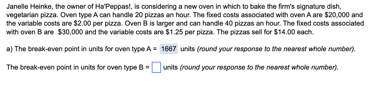 Janelle Heinke, the owner of Ha'Peppas!, is considering a new oven in which to bake the firm's signature dish,
vegetarian pizza. Oven type A can handle 20 pizzas an hour. The fixed costs associated with oven A are $20,000 and
the variable costs are $2.00 per pizza. Oven B is larger and can handle 40 pizzas an hour. The fixed costs associated
with oven B are $30,000 and the variable costs are $1.25 per pizza. The pizzas sell for $14.00 each.
a) The break-even point in units for oven type A = 1667 units (round your response to the nearest whole number).
The break-even point in units for oven type B =
units (round your response to the nearest whole number).