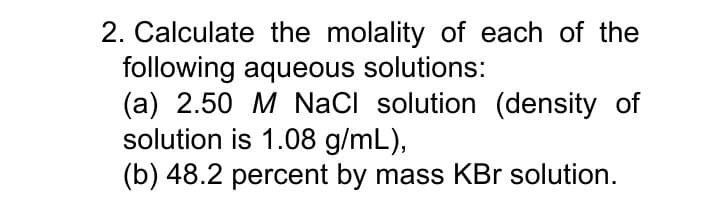 2. Calculate the molality of each of the
following aqueous solutions:
(a) 2.50 M NaCI solution (density of
solution is 1.08 g/mL),
(b) 48.2 percent by mass KBr solution.
