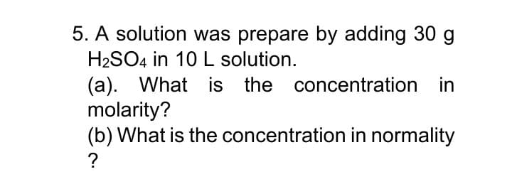 5. A solution was prepare by adding 30 g
H2SO4 in 10 L solution.
(a). What is the concentration in
molarity?
(b) What is the concentration in normality
?
