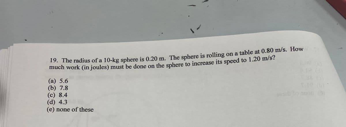 19. The radius of a 10-kg sphere is 0.20 m. The sphere is rolling on a table at 0.80 m/s. How
much work (in joules) must be done on the sphere to increase its speed to 1.20 m/s?
(a) 5.6
(b) 7.8
(c) 8.4
(d) 4.3
(e) none of these
sasrb
5.88 (0)
anon (3)