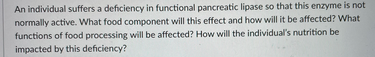 An individual suffers a deficiency in functional pancreatic lipase so that this enzyme is not
normally active. What food component will this effect and how will it be affected? What
functions of food processing will be affected? How will the individual's nutrition be
impacted by this deficiency?
