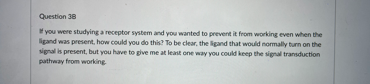 Question 3B
If
you were studying a receptor system and you wanted to prevent it from working even when the
ligand was present, how could you do this? To be clear, the ligand that would normally turn on the
signal is present, but you have to give me at least one way you could keep the signal transduction
pathway from working.
