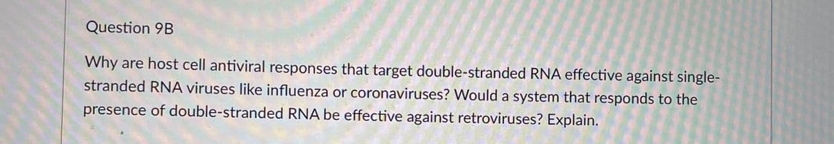 Question 9B
Why are host cell antiviral responses that target double-stranded RNA effective against single-
stranded RNA viruses like influenza or coronaviruses? Would a system that responds to the
presence of double-stranded RNA be effective against retroviruses? Explain.
