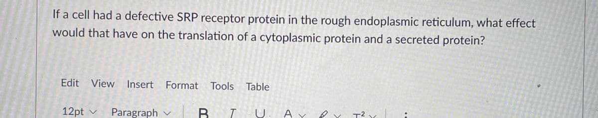 If a cell had a defective SRP receptor protein in the rough endoplasmic reticulum, what effect
would that have on the translation of a cytoplasmic protein and a secreted protein?
Edit View Insert Format Tools Table
12pt
Paragraph v
A v e T2 .
v
