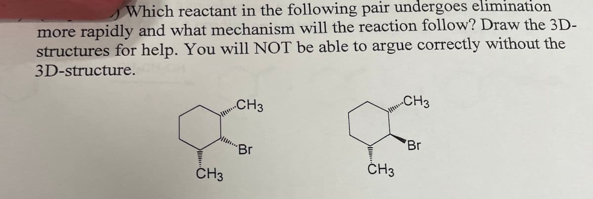Which reactant in the following pair undergoes elimination
more rapidly and what mechanism will the reaction follow? Draw the 3D-
structures for help. You will NOT be able to argue correctly without the
3D-structure.
CH3
CH3
Br
CH3
CH3
Br