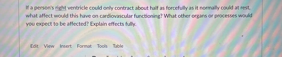 If a person's right ventricle could only contract about half as forcefully as it normally could at rest,
what affect would this have on cardiovascular functioning? What other organs or processes would
you expect to be affected? Explain effects fully.
Edit View Insert Format Tools Table
