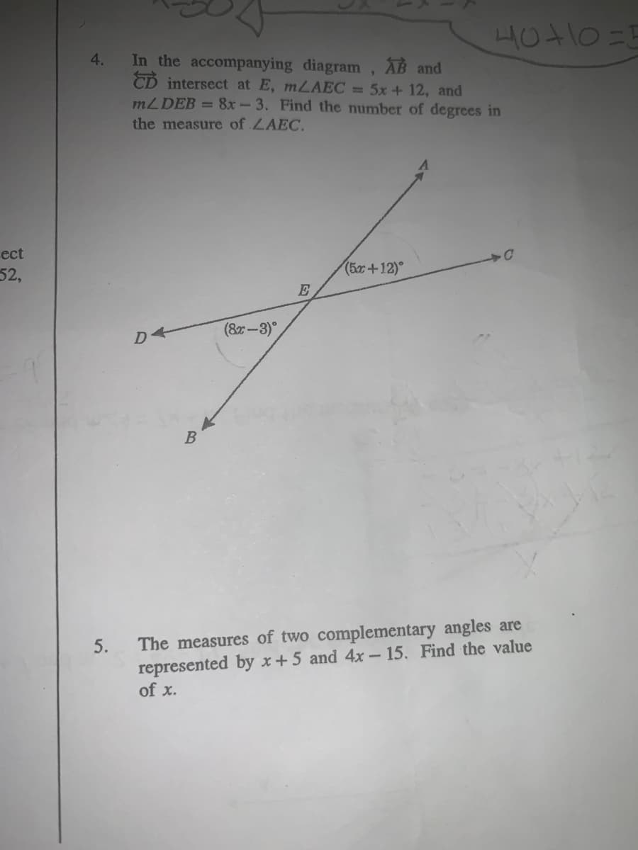 ect
52,
4.
5.
In the accompanying diagram, AB and
CD intersect at E, mLAEC = 5x + 12, and
mL DEB = 8x-3. Find the number of degrees in
the measure of LAEC.
A
B
(8x-3)
40+10=E
(5r+12)°
C
The measures of two complementary angles are
represented by x+5 and 4x - 15. Find the value
of x.