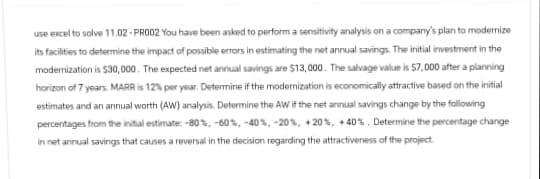 use excel to solve 11.02-PR002 You have been asked to perform a sensitivity analysis on a company's plan to modemize
its facilities to determine the impact of possible errors in estimating the net annual savings. The initial investment in the
modemnization is $30,000. The expected net annual savings are $13,000. The salvage value is $7,000 after a planning
horizon of 7 years. MARR is 12% per year. Determine if the modernization is economically attractive based on the initial
estimates and an annual worth (AW) analysis. Determine the AW if the net annual savings change by the following
percentages from the initial estimate: -80%, -60%, -40%, -20 %, +20%, +40%. Determine the percentage change
in net annual savings that causes a reversal in the decision regarding the attractiveness of the project.