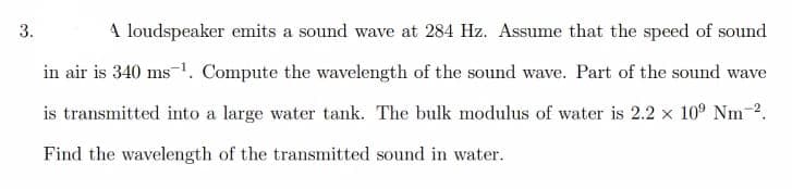 3.
A loudspeaker emits a sound wave at 284 Hz. Assume that the speed of sound
in air is 340 ms1. Compute the wavelength of the sound wave. Part of the sound wave
is transmitted into a large water tank. The bulk modulus of water is 2.2 x 10° Nm-2.
Find the wavelength of the transmitted sound in water.
