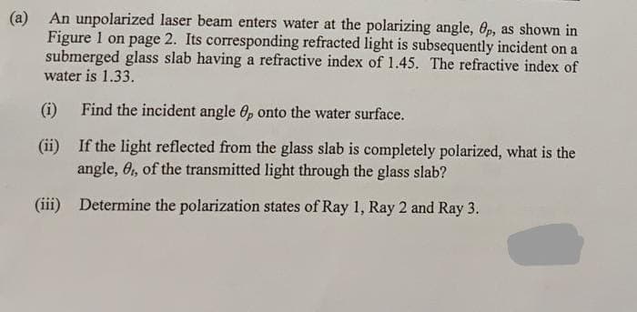 (a) An unpolarized laser beam enters water at the polarizing angle, 6p, as shown in
Figure 1 on page 2. Its corresponding refracted light is subsequently incident on a
submerged glass slab having a refractive index of 1.45. The refractive index of
water is 1.33.
(i)
Find the incident angle 6, onto the water surface.
(ii)
If the light reflected from the glass slab is completely polarized, what is the
angle, 6, of the transmitted light through the glass slab?
(iii) Determine the polarization states of Ray 1, Ray 2 and Ray 3.
