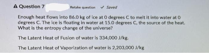 A Question 7
Retake question
Saved
Enough heat flows into 86.0 kg of ice at 0 degrees C to melt it into water at 0
degrees C. The ice is floating in water at 15.0 degrees C, the source of the heat.
What is the entropy change of the universe?
The Latent Heat of Fusion of water is 334,000 J/kg.
The Latent Heat of Vaporization of water is 2,203,000 J/kg
