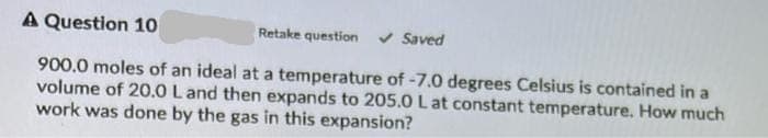 A Question 10
Retake question v Saved
900.0 moles of an ideal at a temperature of -7.0 degrees Celsius is contained in a
volume of 20.0 L and then expands to 205.0 L at constant temperature. How much
work was done by the gas in this expansion?
