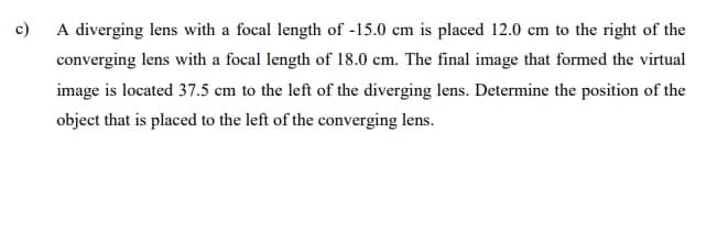 c)
A diverging lens with a focal length of -15.0 cm is placed 12.0 cm to the right of the
converging lens with a focal length of 18.0 cm. The final image that formed the virtual
image is located 37.5 cm to the left of the diverging lens. Determine the position of the
object that is placed to the left of the converging lens.
