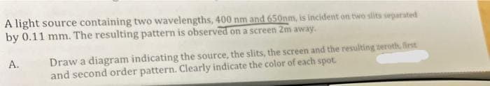 A light source containing two wavelengths, 400 nm and 650nm, is incident on two slits separated
by 0.11 mm. The resulting pattern is observed on a screen 2m away.
Draw a diagram indicating the source, the slits, the screen and the resulting zeroth, first
and second order pattern. Clearly indicate the color of each spot.
A.
