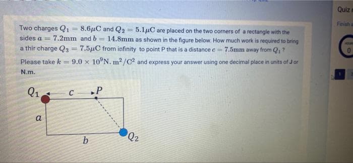 Quiz n
Finish a
Two charges Q1 = 8.6µC and Q2
5.1µC are placed on the two corners of a rectangle with the
14.8mm as shown in the figure below. How much work is required to bring
7.5mm away from Q, ?
sides a = 7.2mm and b
%3D
HUR
a thir charge Q3 = 7.5µC from infinity to point P that is a distance c=
Please take k
9.0 x 10°N. m2/C? and express your answer using one decimal place in units of J or
N.m.
Q1
»P
C
a
Q2
b.
