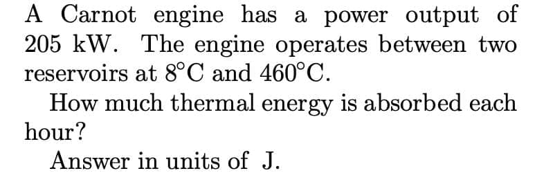 A Carnot engine has a power output of
205 kW. The engine operates between two
reservoirs at 8°C and 460°C.
How much thermal energy is absorbed each
hour?
Answer in units of J.
