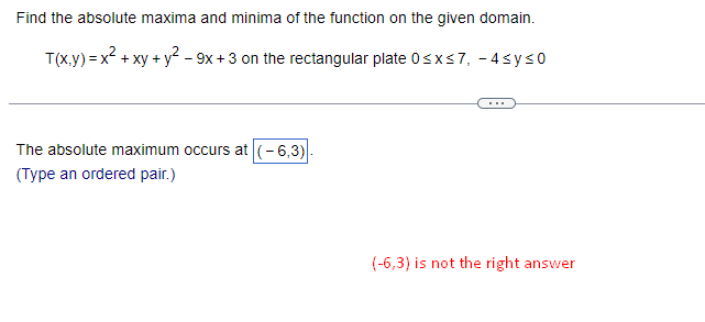 Find the absolute maxima and minima of the function on the given domain.
T(x,y) = x² + xy + y² - 9x +3 on the rectangular plate 0≤x≤7, -4≤y≤0
The absolute maximum occurs at (-6,3)
(Type an ordered pair.)
(-6,3) is not the right answer