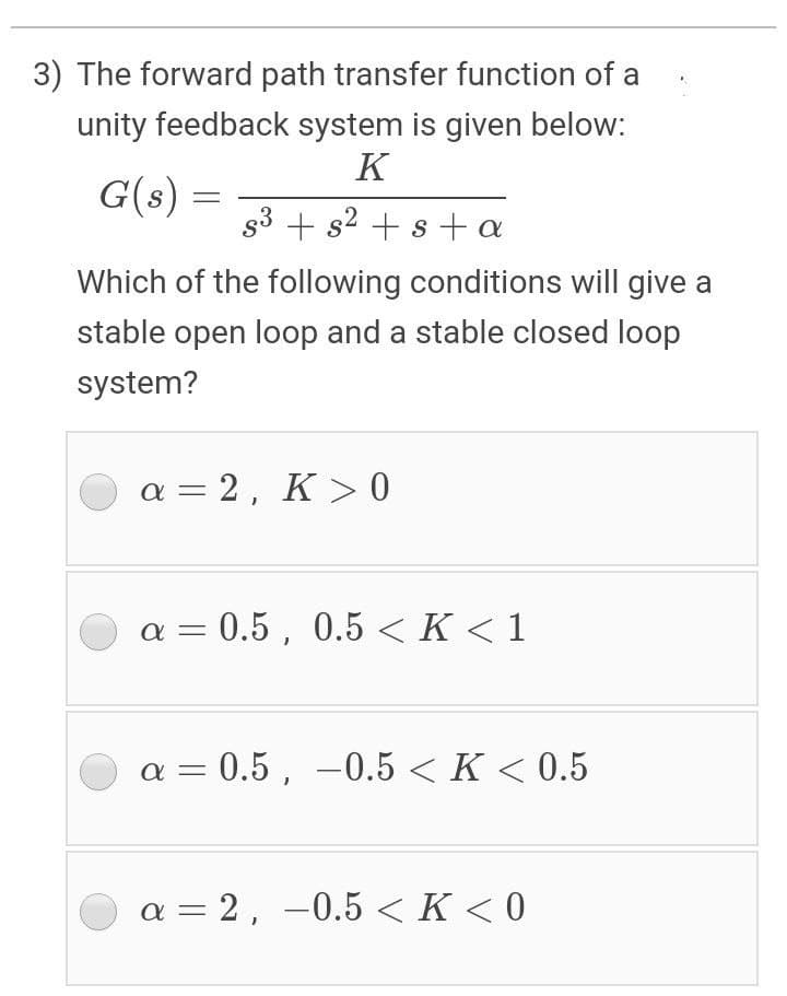3) The forward path transfer function of a
unity feedback system is given below:
K
G(s) =
s3 + s2 + s+a
Which of the following conditions will give a
stable open loop and a stable closed loop
system?
a = 2, K > 0
a = 0.5 , 0.5 < K < 1
a = 0.5 , -0.5 < K < 0.5
a = 2, –0.5 <K < 0
