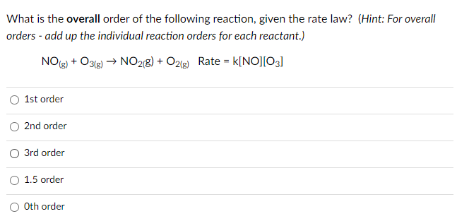 What is the overall order of the following reaction, given the rate law? (Hint: For overall
orders - add up the individual reaction orders for each reactant.)
NO() + O3le) → NO28) + O2(g) Rate = k[NO][03]
1st order
2nd order
3rd order
1.5 order
Oth order
