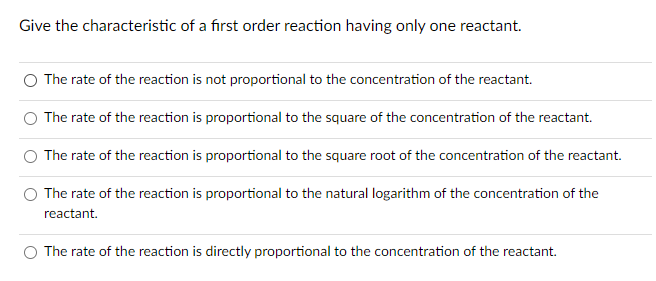 Give the characteristic of a first order reaction having only one reactant.
The rate of the reaction is not proportional to the concentration of the reactant.
The rate of the reaction is proportional to the square of the concentration of the reactant.
The rate of the reaction is proportional to the square root of the concentration of the reactant.
The rate of the reaction is proportional to the natural logarithm of the concentration of the
reactant.
O The rate of the reaction is directly proportional to the concentration of the reactant.
